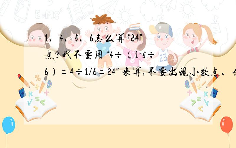 1、4、5、6怎么算“24”点?我不要用“4÷（1-5÷6）=4÷1/6=24”来算,不要出现小数点、余数、分数.