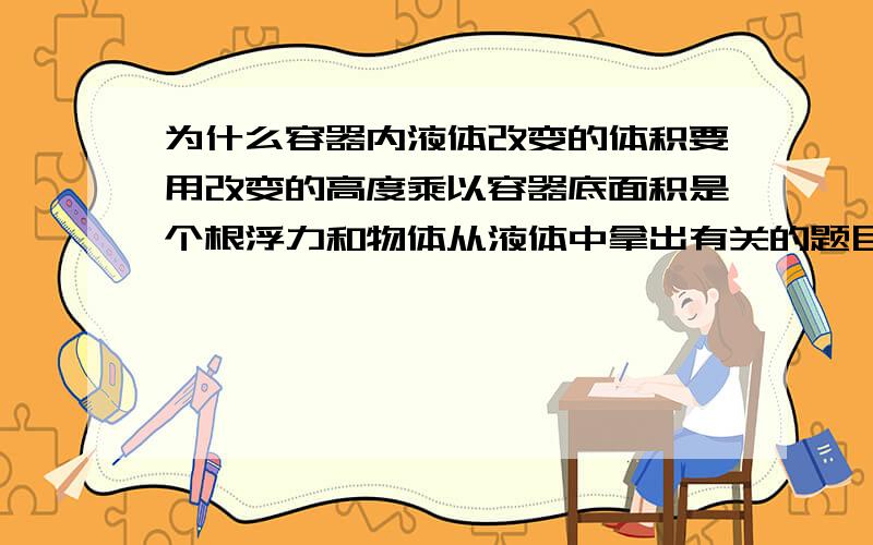 为什么容器内液体改变的体积要用改变的高度乘以容器底面积是个根浮力和物体从液体中拿出有关的题目.不知为何要乘以容器底面积我只是知道这个结论 但是不懂为何..