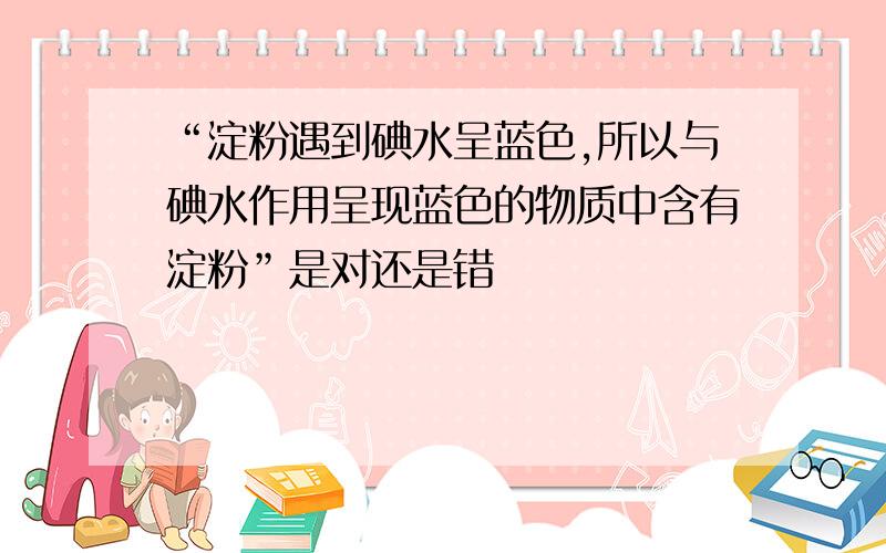 “淀粉遇到碘水呈蓝色,所以与碘水作用呈现蓝色的物质中含有淀粉”是对还是错