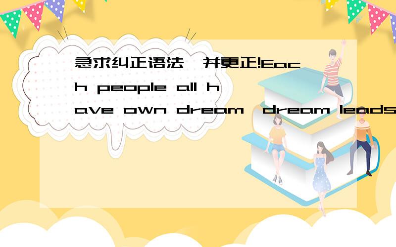 急求纠正语法,并更正!Each people all have own dream,dream leads us forward.My dream is to be a dancer.Since I was young,I began to practice dancing,no matter how hard the process of practice,I have always insisted.I hope one day I can stand o