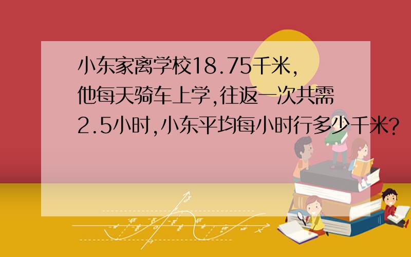 小东家离学校18.75千米,他每天骑车上学,往返一次共需2.5小时,小东平均每小时行多少千米?