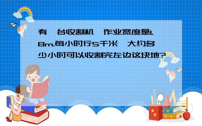 有一台收割机,作业宽度是1.8m.每小时行5千米,大约多少小时可以收割完左边这块地?