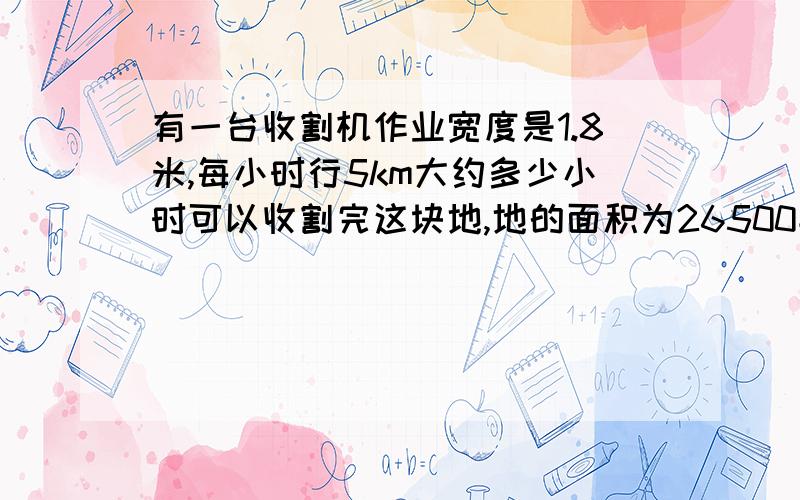 有一台收割机作业宽度是1.8米,每小时行5km大约多少小时可以收割完这块地,地的面积为26500平方米