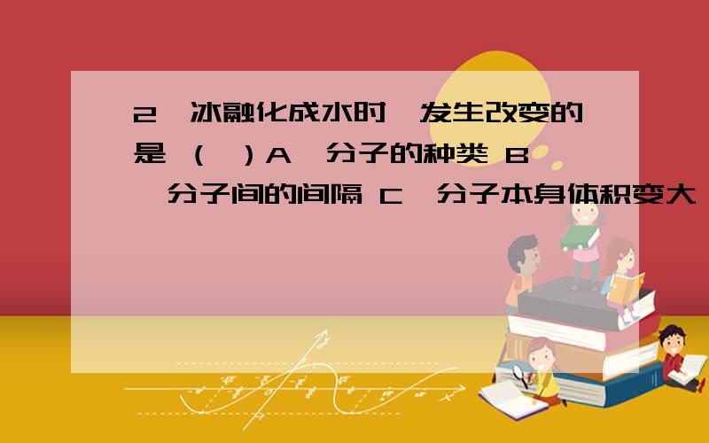 2、冰融化成水时,发生改变的是 （ ）A、分子的种类 B、分子间的间隔 C、分子本身体积变大 D、分子质量变小