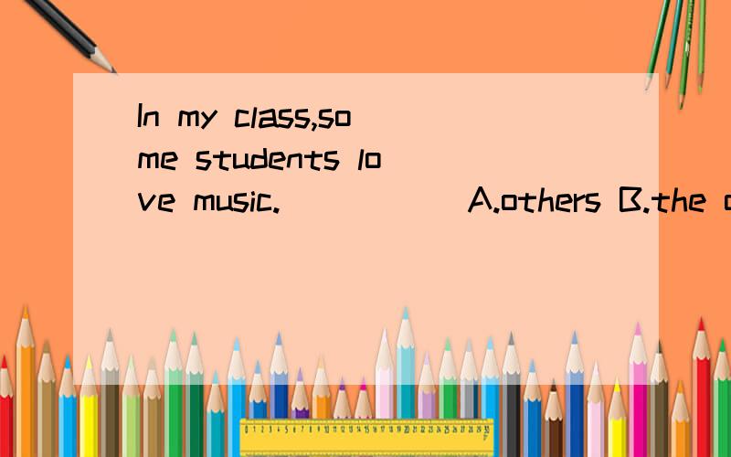 In my class,some students love music.____ [A.others B.the others]are fond of drawing.我想选择B,意思是除了前面some students之外的那一部分,但是答案上是B,写错了,但是答案上是A