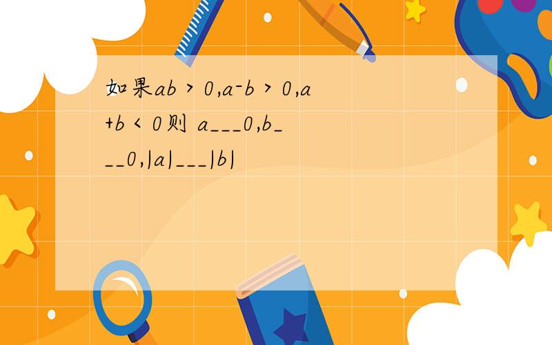 如果ab＞0,a-b＞0,a+b＜0则 a___0,b___0,|a|___|b|