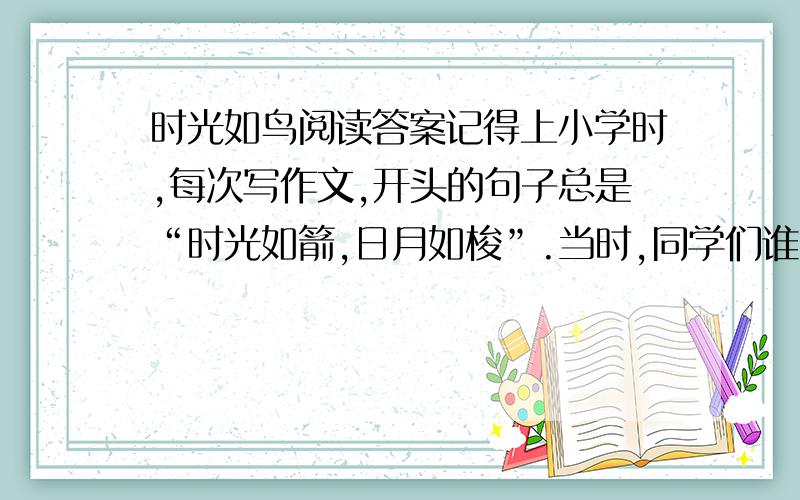 时光如鸟阅读答案记得上小学时,每次写作文,开头的句子总是“时光如箭,日月如梭”.当时,同学们谁也不知道“箭”和“梭”是怎么一回事,并且,我常常想：时间怎么过得这么慢,距离放假总