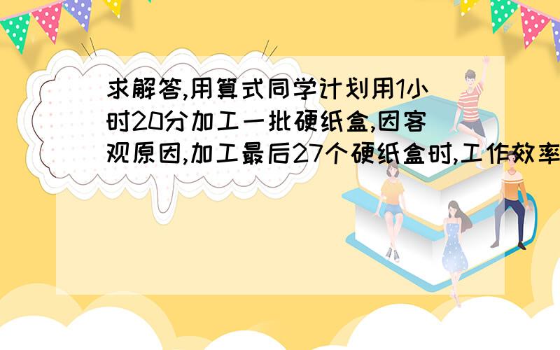 求解答,用算式同学计划用1小时20分加工一批硬纸盒,因客观原因,加工最后27个硬纸盒时,工作效率只有原来的四分之三,因此比原定时间推迟15分钟,这批硬纸盒有多少个?