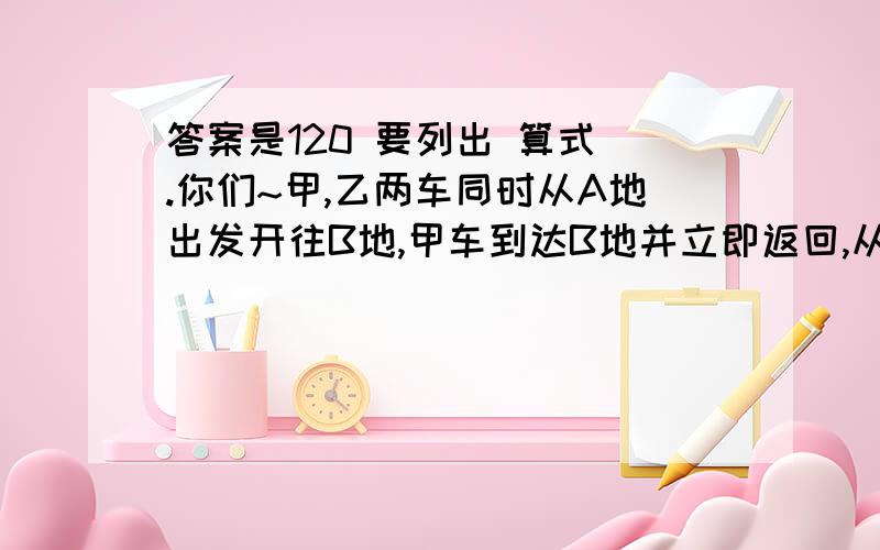 答案是120 要列出 算式 .你们~甲,乙两车同时从A地出发开往B地,甲车到达B地并立即返回,从出发到两车相遇共用了5小时,如果甲,乙两车从A,B两地同时出发相向而行.1小时后两车相距180千米,求两