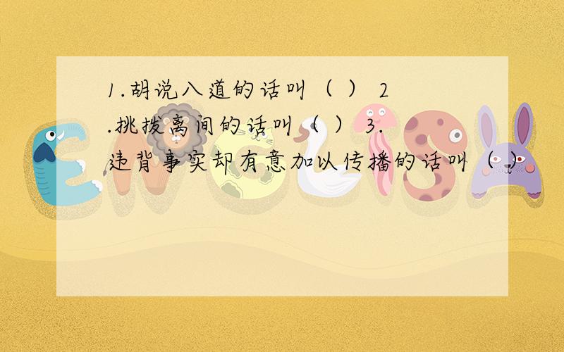 1.胡说八道的话叫（ ） 2.挑拨离间的话叫（ ） 3.违背事实却有意加以传播的话叫（ ）