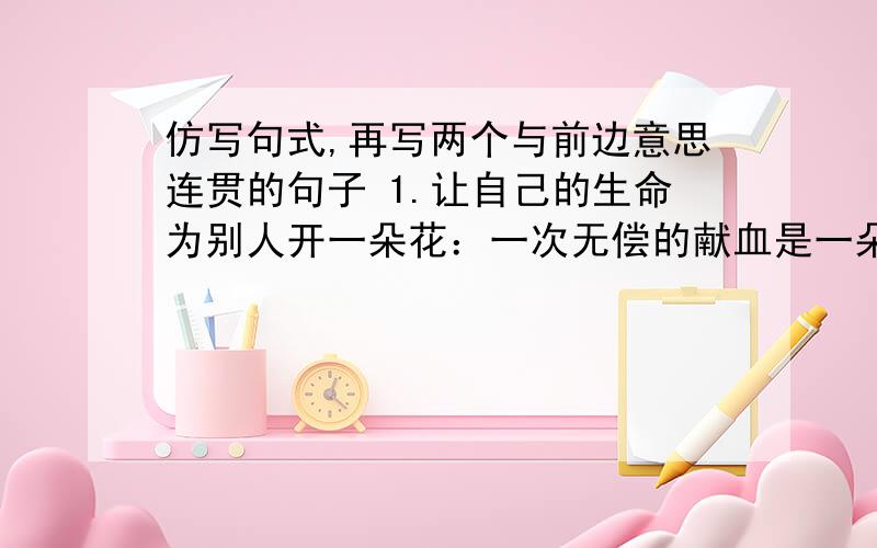 仿写句式,再写两个与前边意思连贯的句子 1.让自己的生命为别人开一朵花：一次无偿的献血是一朵花,一句关仿写句式,再写两个与前边意思连贯的句子 艺术是滋润甘的美酒,让人回味无穷.艺