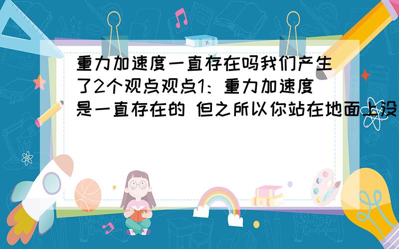 重力加速度一直存在吗我们产生了2个观点观点1：重力加速度是一直存在的 但之所以你站在地面上没有加速,是因为支持力所产生的加速度跟重力加速度抵消了 所以加速度总为0 但是重力加速