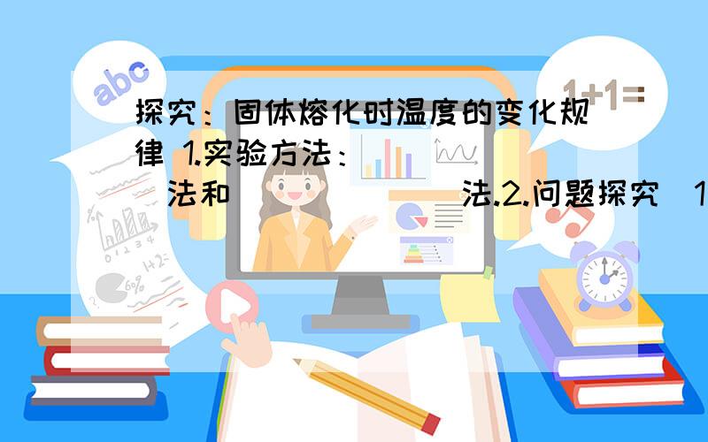 探究：固体熔化时温度的变化规律 1.实验方法：______法和_______法.2.问题探究（1）海波何时辣的熔化实验采用的是水浴法加热,目的是：______________________..（2）实验中选用两种不同的固体物质