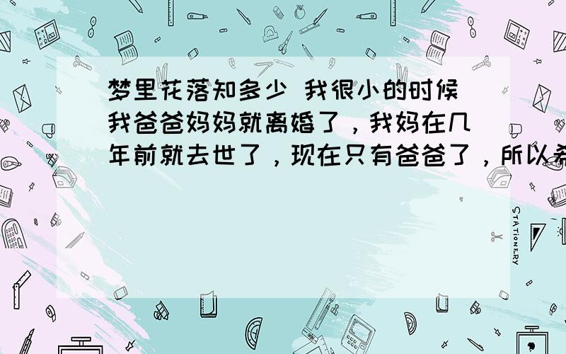 梦里花落知多少 我很小的时候我爸爸妈妈就离婚了，我妈在几年前就去世了，现在只有爸爸了，所以希望看他过的开心，其实我也知道我爸爸是因为和现在这个女人的感情而苦恼，而我只能