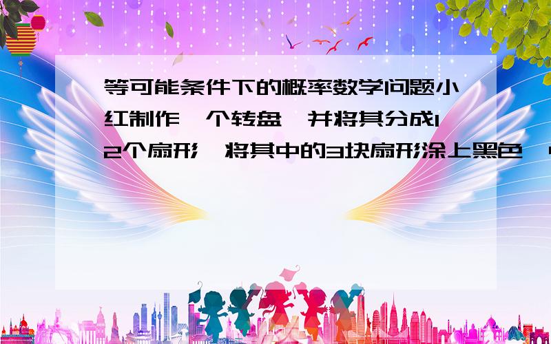 等可能条件下的概率数学问题小红制作一个转盘,并将其分成12个扇形,将其中的3块扇形涂上黑色,4块涂上红色,其余涂上白色,转动转盘上的指针,指针停止后,指向黑色的概率为 _____,指向红色的