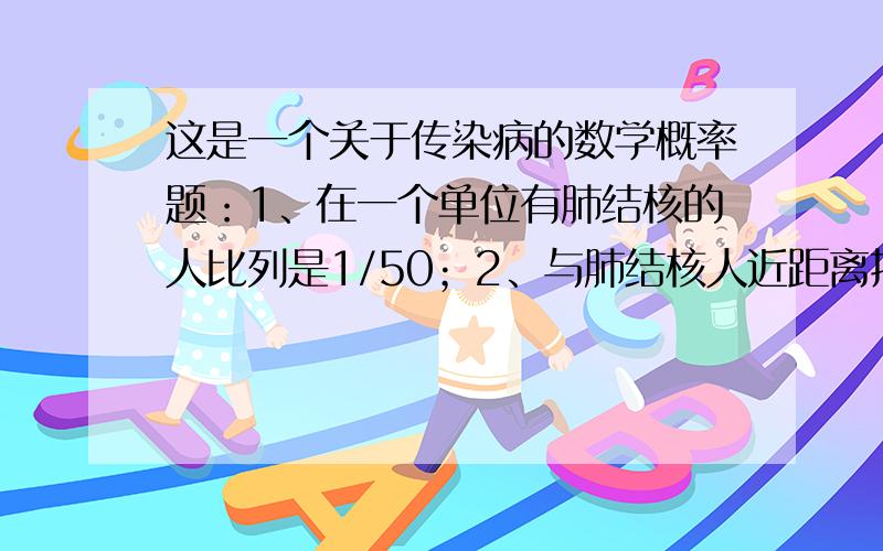 这是一个关于传染病的数学概率题：1、在一个单位有肺结核的人比列是1/50；2、与肺结核人近距离接触染病的概率是1/100；问：在该单位工作染肺结核的概率是多少?麻烦把具体的计算公式给