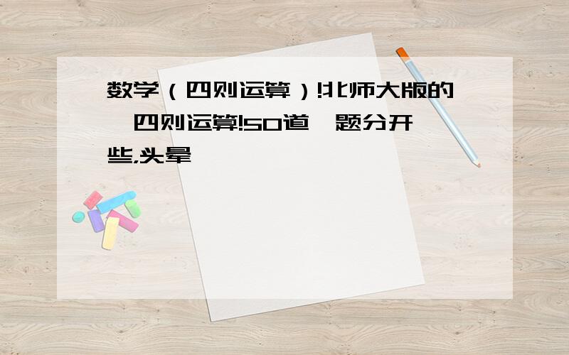 数学（四则运算）!北师大版的,四则运算!50道,题分开一些，头晕