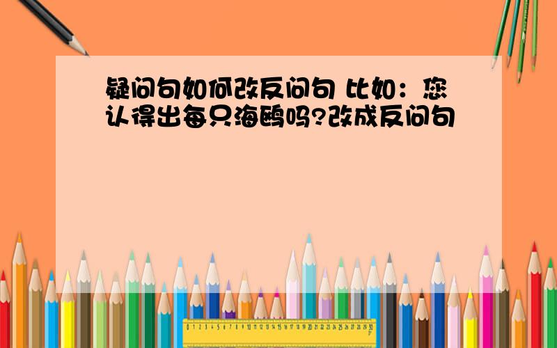 疑问句如何改反问句 比如：您认得出每只海鸥吗?改成反问句