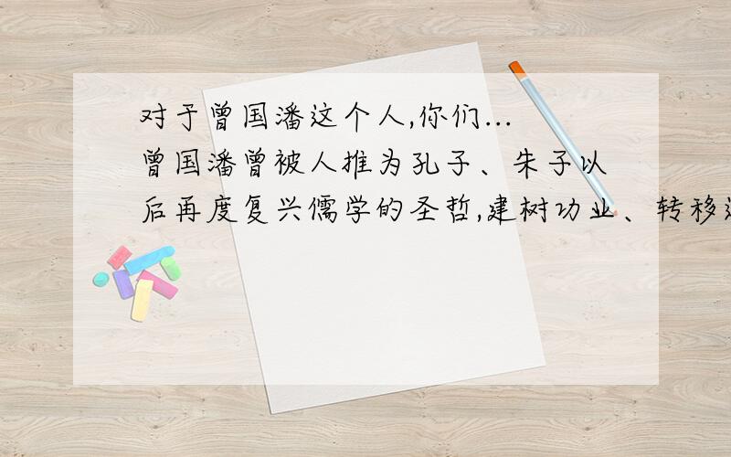 对于曾国潘这个人,你们...曾国潘曾被人推为孔子、朱子以后再度复兴儒学的圣哲,建树功业、转移运世的伟人贤者,清朝咸同中兴第一名臣.可是,也有人骂他是汉奸、民贼、元凶、民族罪人,擅