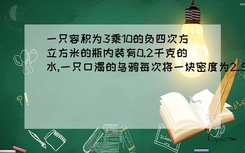 一只容积为3乘10的负四次方立方米的瓶内装有0.2千克的水,一只口渴的乌鸦每次将一块密度为2.5乘10的三次方千克每立方米的小石子投到瓶中,当乌鸦投入了25块相同的小石子后,水面升到瓶口.