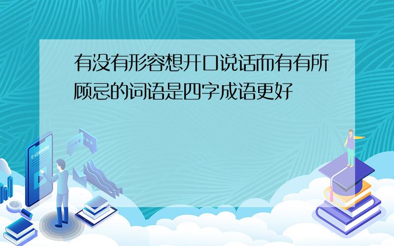 有没有形容想开口说话而有有所顾忌的词语是四字成语更好