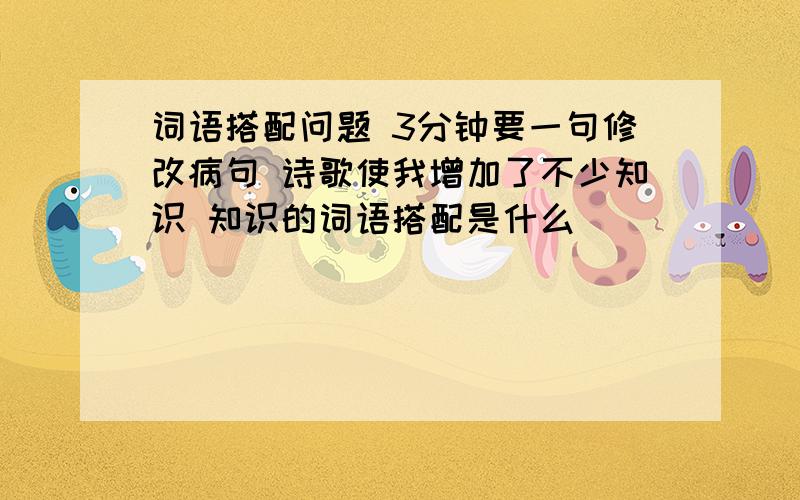 词语搭配问题 3分钟要一句修改病句 诗歌使我增加了不少知识 知识的词语搭配是什么