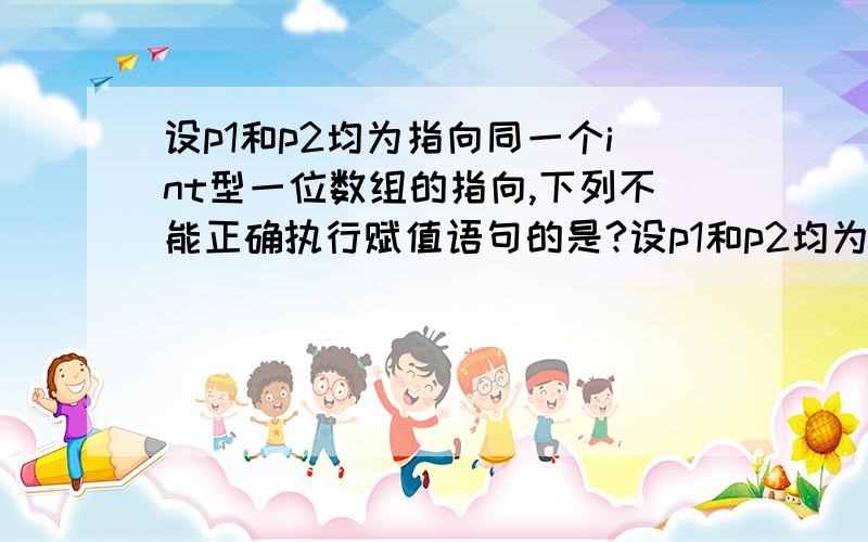 设p1和p2均为指向同一个int型一位数组的指向,下列不能正确执行赋值语句的是?设p1和p2均为指向同一个int型一位数组的指向,下列不能正确执行赋值语句的是 1.p2=k 2.k=*p1+*p2 3.p1=p2 4.4 ,4,5