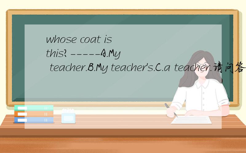 whose coat is this?-----A.My teacher.B.My teacher's.C.a teacher.请问答案应该选什么?teacher‘。不好意思，答语是：It is ----------。后面选abc。