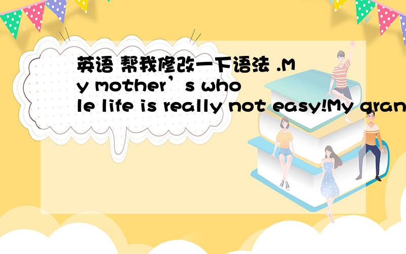 英语 帮我修改一下语法 .My mother’s whole life is really not easy!My grandmother died when my mother was 9 years old.My grandfather's health was very poor while mom’s two older sisters are married.So only my mom took care of my grandfath