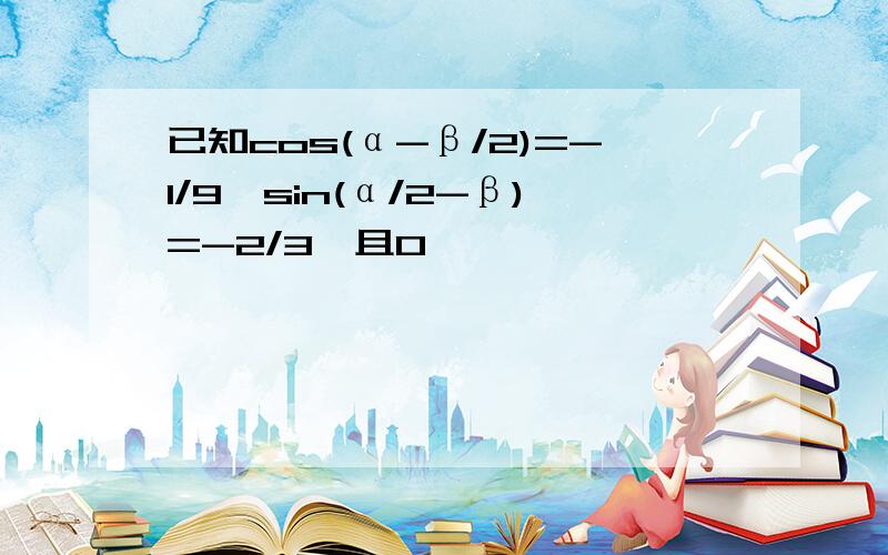 已知cos(α-β/2)=-1/9,sin(α/2-β)=-2/3,且0