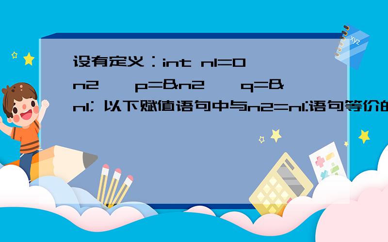 设有定义：int n1=0,n2,*p=&n2,*q=&n1; 以下赋值语句中与n2=n1:语句等价的是 A.*p=*q; B.p=q; C.*p=&n1;D.p=*q;