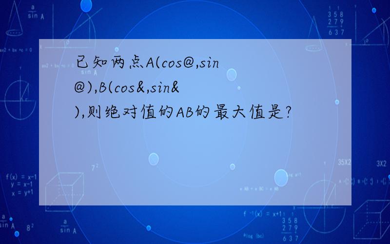 已知两点A(cos@,sin@),B(cos&,sin&),则绝对值的AB的最大值是?