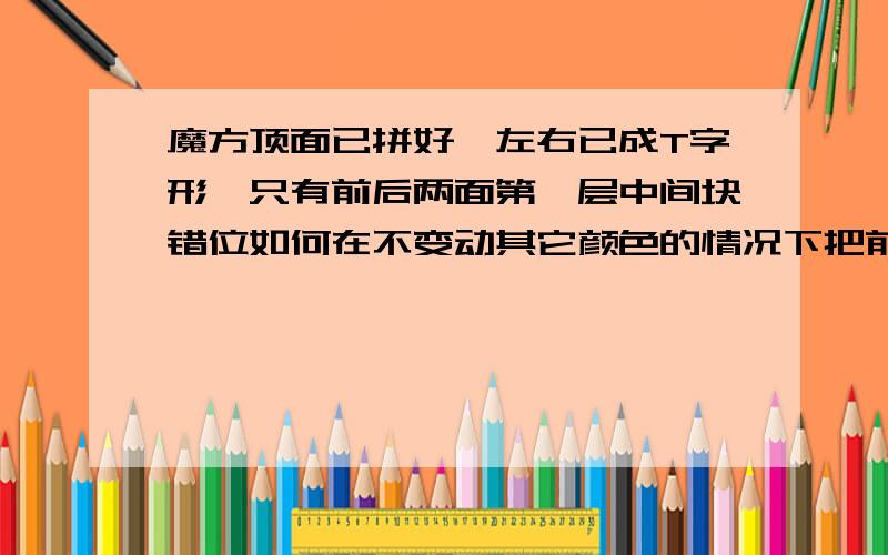 魔方顶面已拼好,左右已成T字形,只有前后两面第一层中间块错位如何在不变动其它颜色的情况下把前后两面的第一层中间那块对调?可以用公式R、L这类的.补充下：顶层已经拼好了,除底层外,