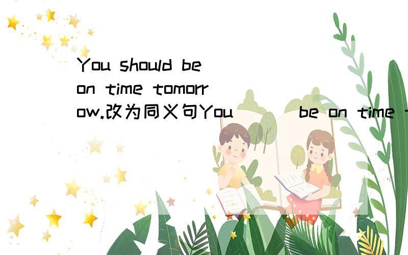 You should be on time tomorrow.改为同义句You ＿＿＿be on time tomorrow.（上面有3个空）最好在17日之前给个正确答案,谢谢