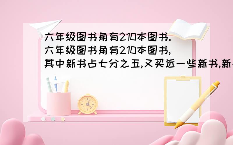 六年级图书角有210本图书.六年级图书角有210本图书,其中新书占七分之五,又买近一些新书,新书的本数与现有图书本数的比是4：5,现有新图书多少本?（列算式计算）