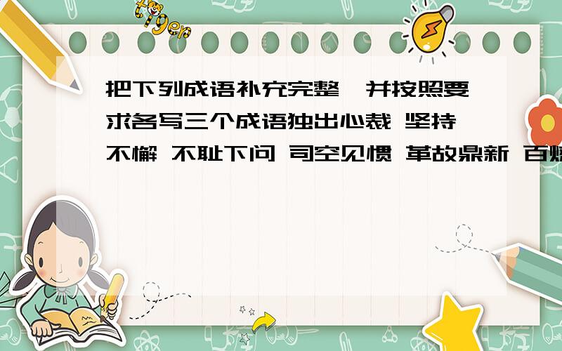 把下列成语补充完整,并按照要求各写三个成语独出心裁 坚持不懈 不耻下问 司空见惯 革故鼎新 百炼成钢 舍本逐末 风华正茂这八个成语分类表示专心做事的成语:,,,(三个)表示品德高尚的成