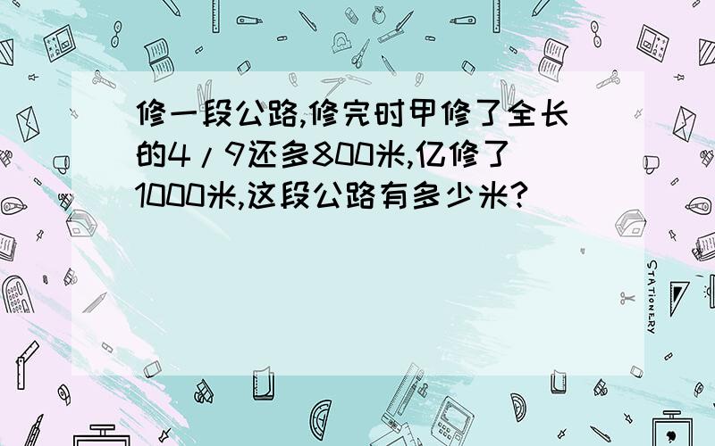 修一段公路,修完时甲修了全长的4/9还多800米,亿修了1000米,这段公路有多少米?