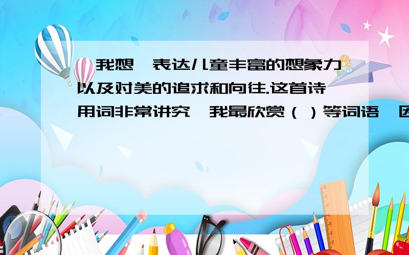 《我想》表达儿童丰富的想象力以及对美的追求和向往.这首诗用词非常讲究,我最欣赏（）等词语,因为（）出自于五年级下册的《儿童诗两首》.