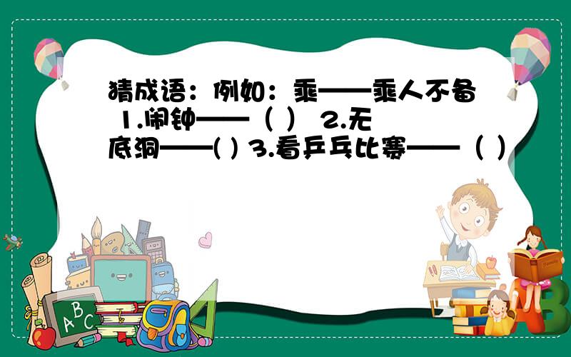 猜成语：例如：乘——乘人不备 1.闹钟——（ ） 2.无底洞——( ) 3.看乒乓比赛——（ ）