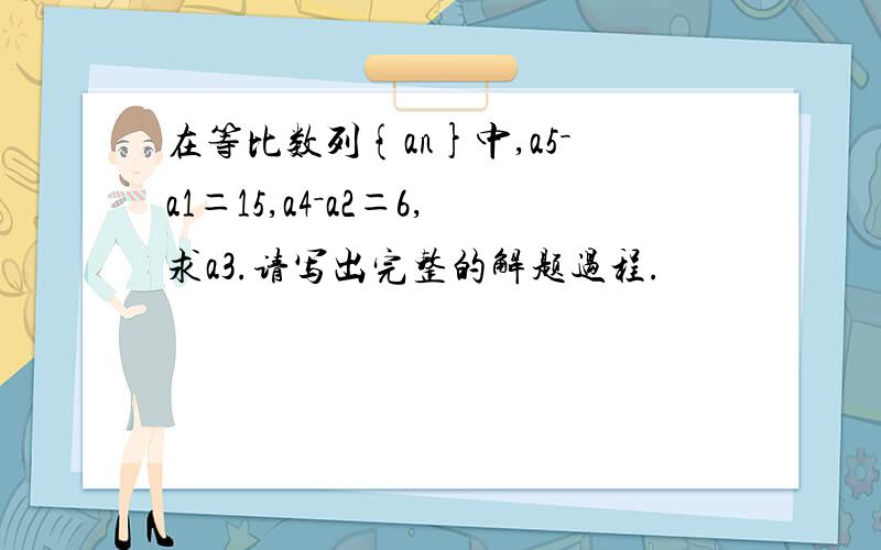 在等比数列{an}中,a5－a1＝15,a4－a2＝6,求a3.请写出完整的解题过程.