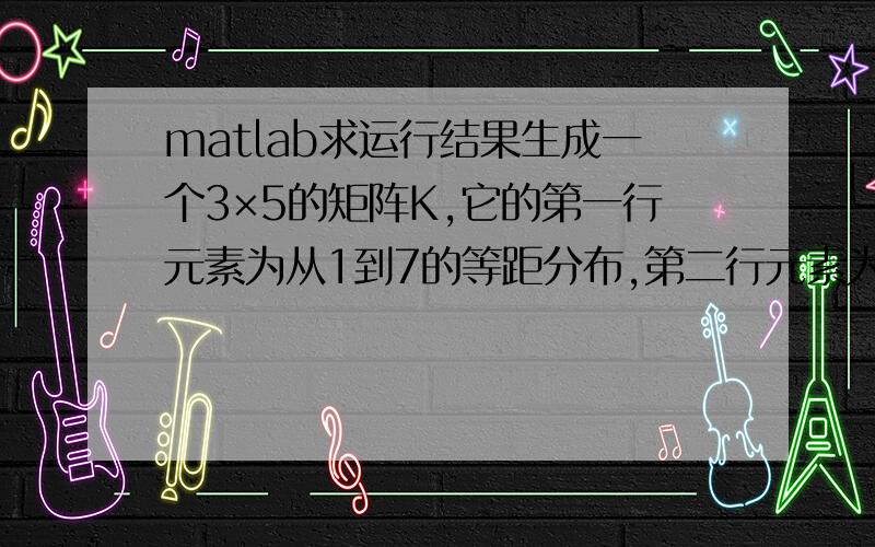 matlab求运行结果生成一个3×5的矩阵K,它的第一行元素为从1到7的等距分布,第二行元素为从2到8的等距分布,第三行为从3到9的等距分布.找出K中所有大于5的元素,并将其全部赋值为-1.