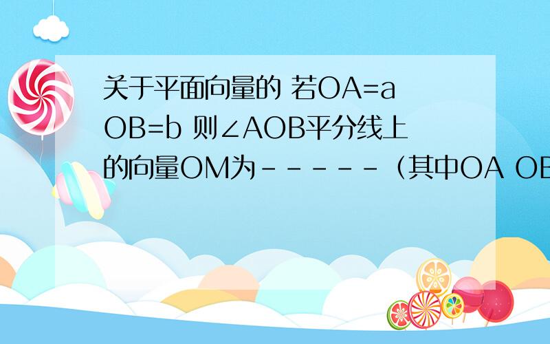 关于平面向量的 若OA=a OB=b 则∠AOB平分线上的向量OM为-----（其中OA OB a b 匀为向量 由于打不出上方的→只好这样了）