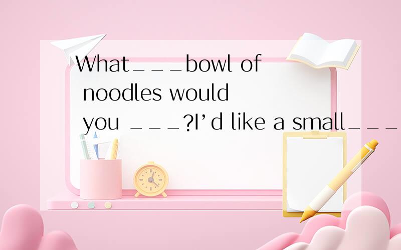 What___bowl of noodles would you ___?I’d like a small___.What would you like in it?I’d like beef___tomato noodles.What___ do you want?But do you have___soecials today?yes soup It’only 3moneyOK I’d ___one bowl of it___mutton