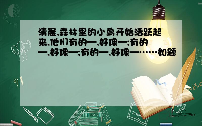 清晨,森林里的小鸟开始活跃起来,他们有的—,好像—;有的—,好像—;有的—,好像—……如题