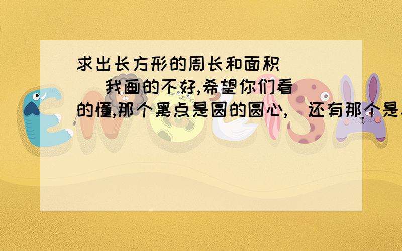 求出长方形的周长和面积      我画的不好,希望你们看的懂,那个黑点是圆的圆心,  还有那个是半径,