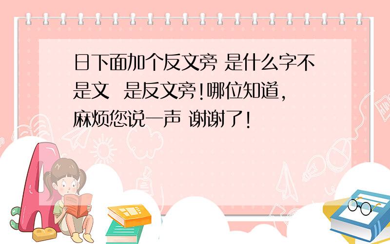 日下面加个反文旁 是什么字不是文  是反文旁!哪位知道,麻烦您说一声 谢谢了!