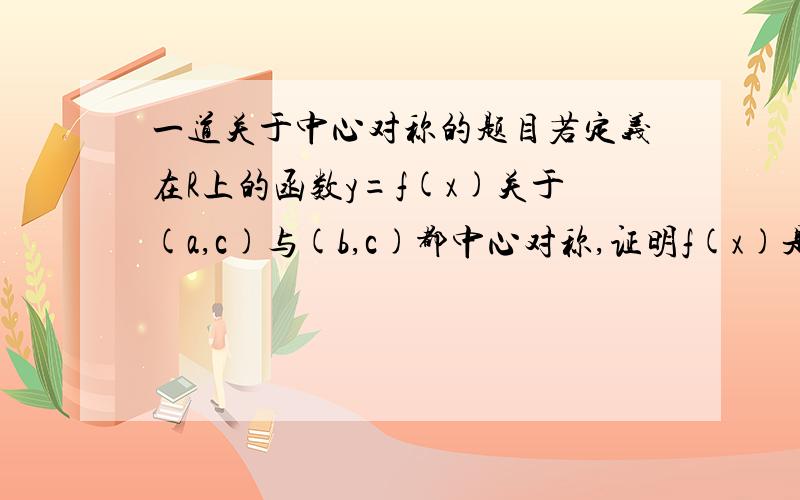 一道关于中心对称的题目若定义在R上的函数y=f(x)关于(a,c)与(b,c)都中心对称,证明f(x)是以2b-2a为周期的函数.b>0