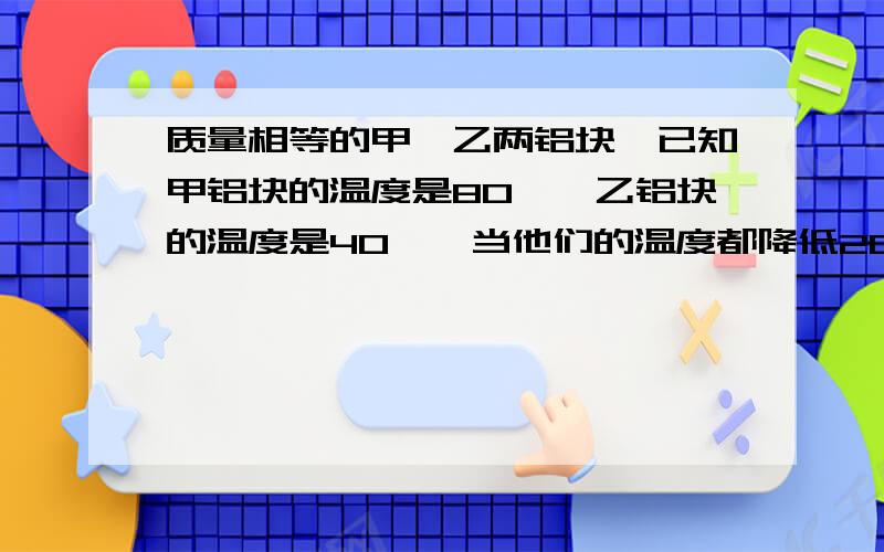 质量相等的甲、乙两铝块,已知甲铝块的温度是80℃,乙铝块的温度是40℃,当他们的温度都降低20℃时,比较甲、乙铝块放出的热量.A 甲多 B 乙多 C 一样多 D 无法确定