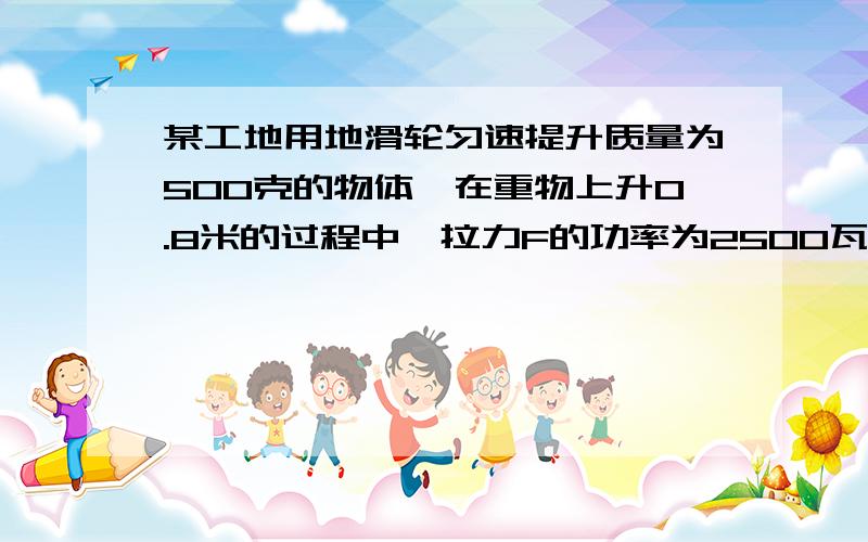 某工地用地滑轮匀速提升质量为500克的物体,在重物上升0.8米的过程中,拉力F的功率为2500瓦1、求定滑轮做的功（g取10\kg）2、重物上升的速度某工地用地滑轮匀速提升质量为500千克的物体,在重