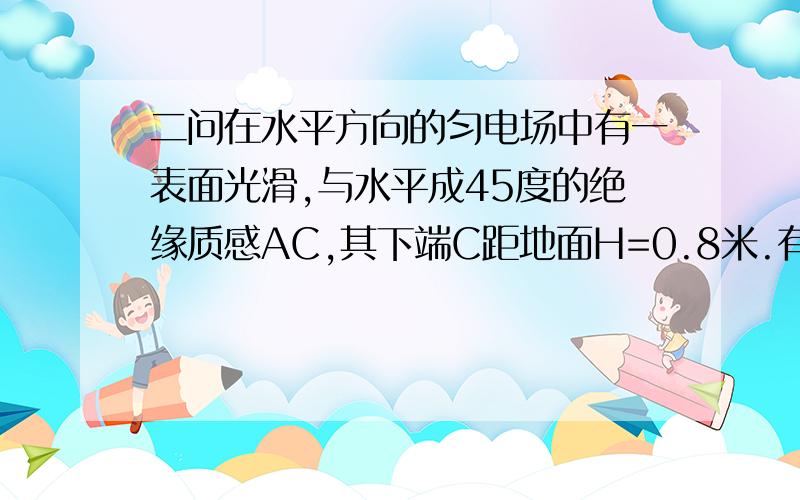 二问在水平方向的匀电场中有一表面光滑,与水平成45度的绝缘质感AC,其下端C距地面H=0.8米.有一质量为500克的带点小环套在直杆上,正以某一速度沿杆匀速下滑,小环离杆后正好通过C端的正下方